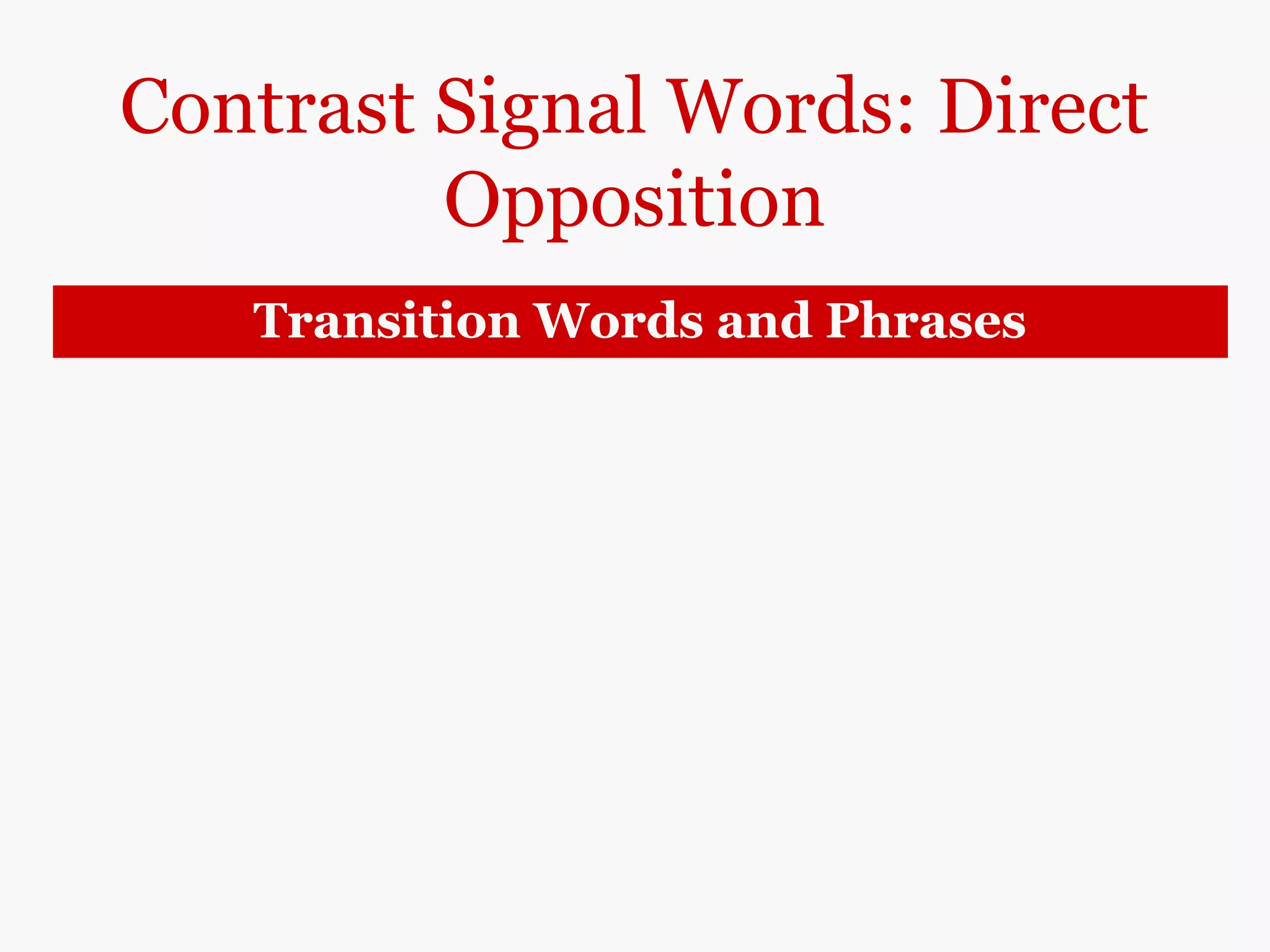 Contrast Signal Words: Direct
Opposition
Transition Words and Phrases
however
in contrast
in (by) comparison
on the other hand
on the contrary
Rock music is primarily the music of white
performers; however/in contrast/in
comparison/ on the other hand, jazz is
performed by both white and black musicians.
Jazz is not just one style of music; on the
contrary, jazz has many styles such as Chicago
Jazz, Dixieland, ragtime, swing, bebop, an cool jazz,
to name just a few.
Note: On the contrary contrasts a truth and an
untruth.
 