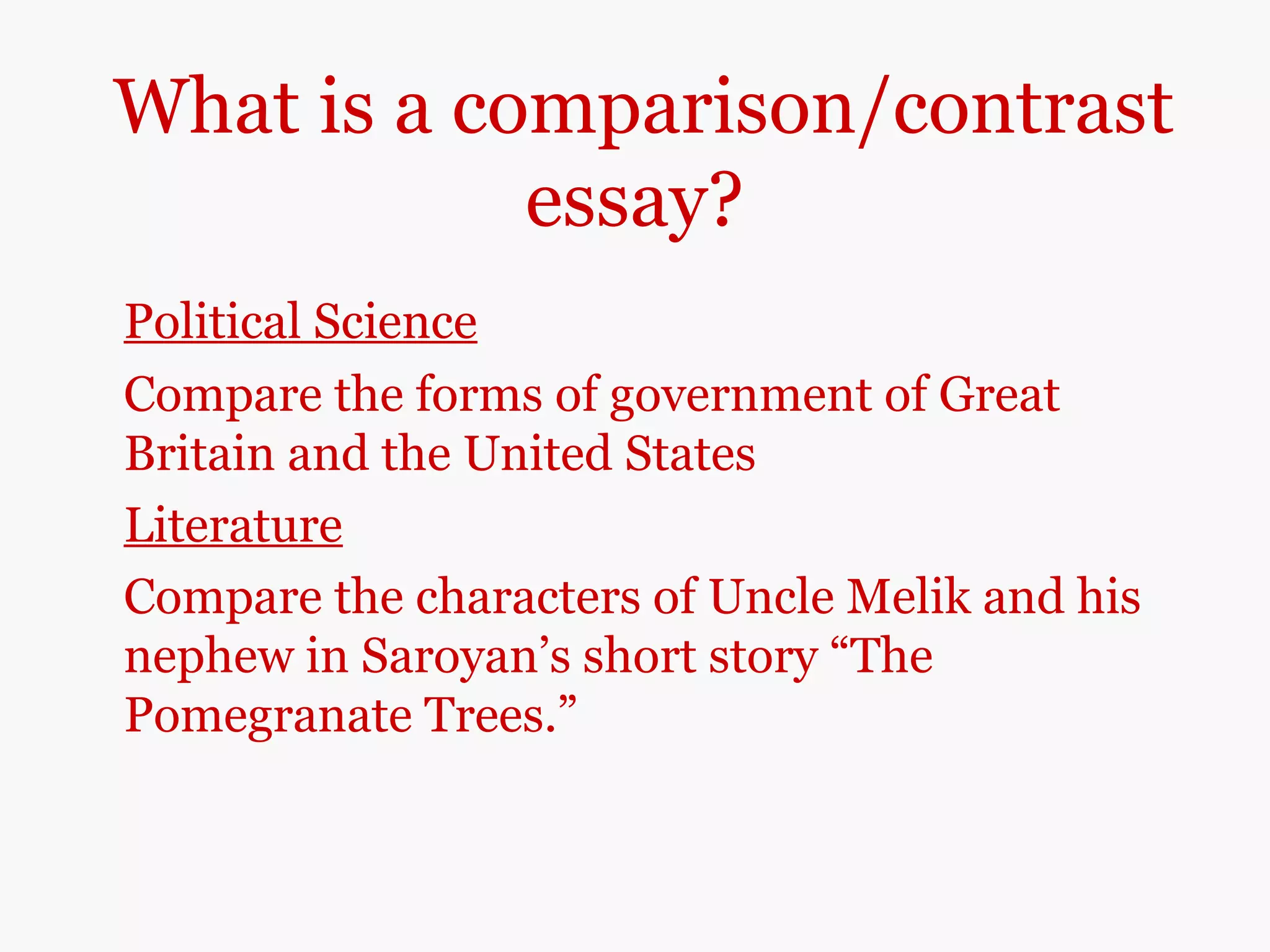 What is a comparison/contrast
essay?
Political Science
Compare the forms of government of Great
Britain and the United States
Literature
Compare the characters of Uncle Melik and his
nephew in Saroyan’s short story “The
Pomegranate Trees.”
 