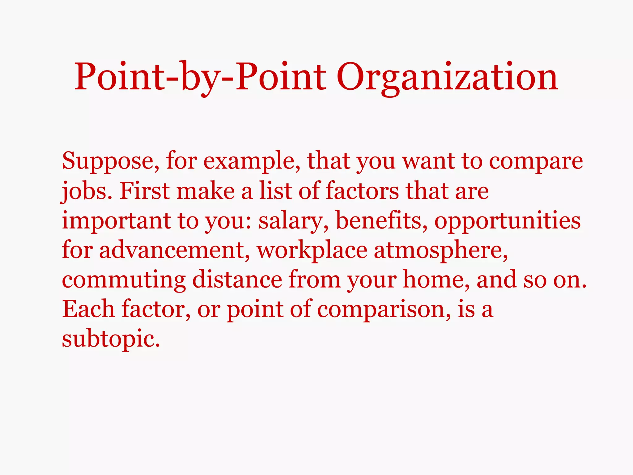 Point-by-Point Organization
Suppose, for example, that you want to compare
jobs. First make a list of factors that are
important to you: salary, benefits, opportunities
for advancement, workplace atmosphere,
commuting distance from your home, and so on.
Each factor, or point of comparison, is a
subtopic.
 