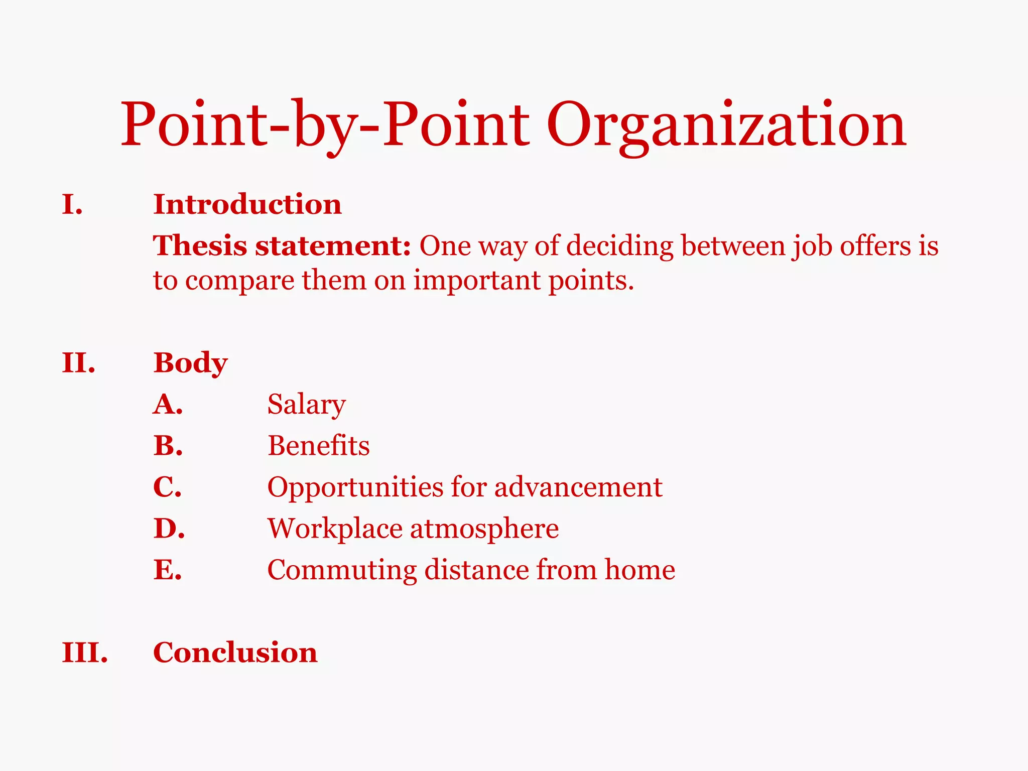 Point-by-Point Organization
I. Introduction
Thesis statement: One way of deciding between job offers is
to compare them on important points.
II. Body
A. Salary
B. Benefits
C. Opportunities for advancement
D. Workplace atmosphere
E. Commuting distance from home
III. Conclusion
 