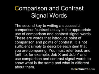 Comparison and Contrast
Signal Words
The second key to writing a successful
comparison/contrast essay is the appropriate
use of comparison and contrast signal words.
These are words that introduce point of
comparison and points of contrast. It is not
sufficient simply to describe each item that
you are comparing. You must refer back and
forth to, for example, Job X and Job Y and
use comparison and contrast signal words to
show what is the same and what is different
about them.
 