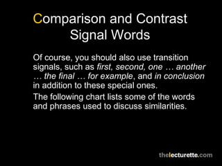 Comparison and Contrast
Signal Words
Of course, you should also use transition
signals, such as first, second, one … another
… the final … for example, and in conclusion
in addition to these special ones.
The following chart lists some of the words
and phrases used to discuss similarities.
 