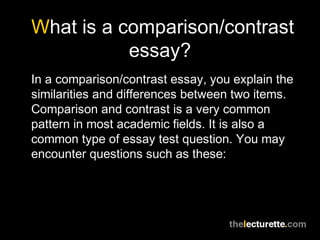 What is a comparison/contrast
essay?
In a comparison/contrast essay, you explain the
similarities and differences between two items.
Comparison and contrast is a very common
pattern in most academic fields. It is also a
common type of essay test question. You may
encounter questions such as these:
 