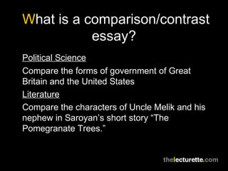 What is a comparison/contrast
essay?
Political Science
Compare the forms of government of Great
Britain and the United States
Literature
Compare the characters of Uncle Melik and his
nephew in Saroyan’s short story “The
Pomegranate Trees.”
 