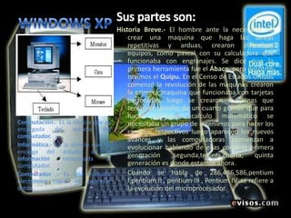 WINDOWS XPSus partes son: Historia Breve.- El hombre ante la necesidad de crear una maquina que haga las tareas repetitivas y arduas, crearon diferentes equipos, como pascal con su calculadora que funcionaba con engranajes. Se dice que la primera herramienta fue el Ábaco, pero nosotros tuvimos el Quipu. En el Censo de Estados Unidos comenzó la revolución de las maquinas crearon la primera maquina que funcionaba con tarjetas perforadas, luego se crearon maquinas que tenían el tamaño de un cuarto grande que para hacer cualquier calculo matemático se necesitaba un grupo de ingenieros para hacer los cambios respectivos luego aparecen los nuevos avances y las computadoras comienzan a evolucionar hablando de ellas como la primera generación ,segunda,tercera,cuarta, quinta generación es donde estamos ahora. 	Cuando se habla de 286,486,586,pentium I,pentium II , pentium III , Pentium IV, se refiere a la evolución del microprocesador.Computación.- Es la ciencia que se encargada del estudio del computador.Informática.- Es la ciencia que se encarga del estudio de la información relacionada al computador. Computador .- Es una maquina electrónica capaz de procesar datos. 
