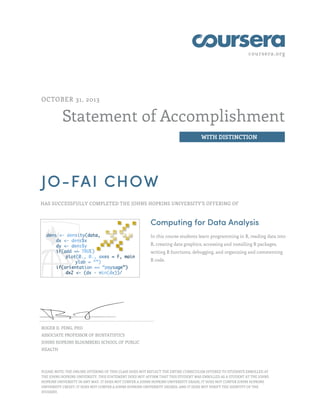 coursera.org

OCTOBER 31, 2013

Statement of Accomplishment
WITH DISTINCTION

JO-FAI CHOW
HAS SUCCESSFULLY COMPLETED THE JOHNS HOPKINS UNIVERSITY'S OFFERING OF

Computing for Data Analysis
In this course students learn programming in R, reading data into
R, creating data graphics, accessing and installing R packages,
writing R functions, debugging, and organizing and commenting
R code.

ROGER D. PENG, PHD
ASSOCIATE PROFESSOR OF BIOSTATISTICS
JOHNS HOPKINS BLOOMBERG SCHOOL OF PUBLIC
HEALTH

PLEASE NOTE: THE ONLINE OFFERING OF THIS CLASS DOES NOT REFLECT THE ENTIRE CURRICULUM OFFERED TO STUDENTS ENROLLED AT
THE JOHNS HOPKINS UNIVERSITY. THIS STATEMENT DOES NOT AFFIRM THAT THIS STUDENT WAS ENROLLED AS A STUDENT AT THE JOHNS
HOPKINS UNIVERSITY IN ANY WAY. IT DOES NOT CONFER A JOHNS HOPKINS UNIVERSITY GRADE; IT DOES NOT CONFER JOHNS HOPKINS
UNIVERSITY CREDIT; IT DOES NOT CONFER A JOHNS HOPKINS UNIVERSITY DEGREE; AND IT DOES NOT VERIFY THE IDENTITY OF THE
STUDENT.

 