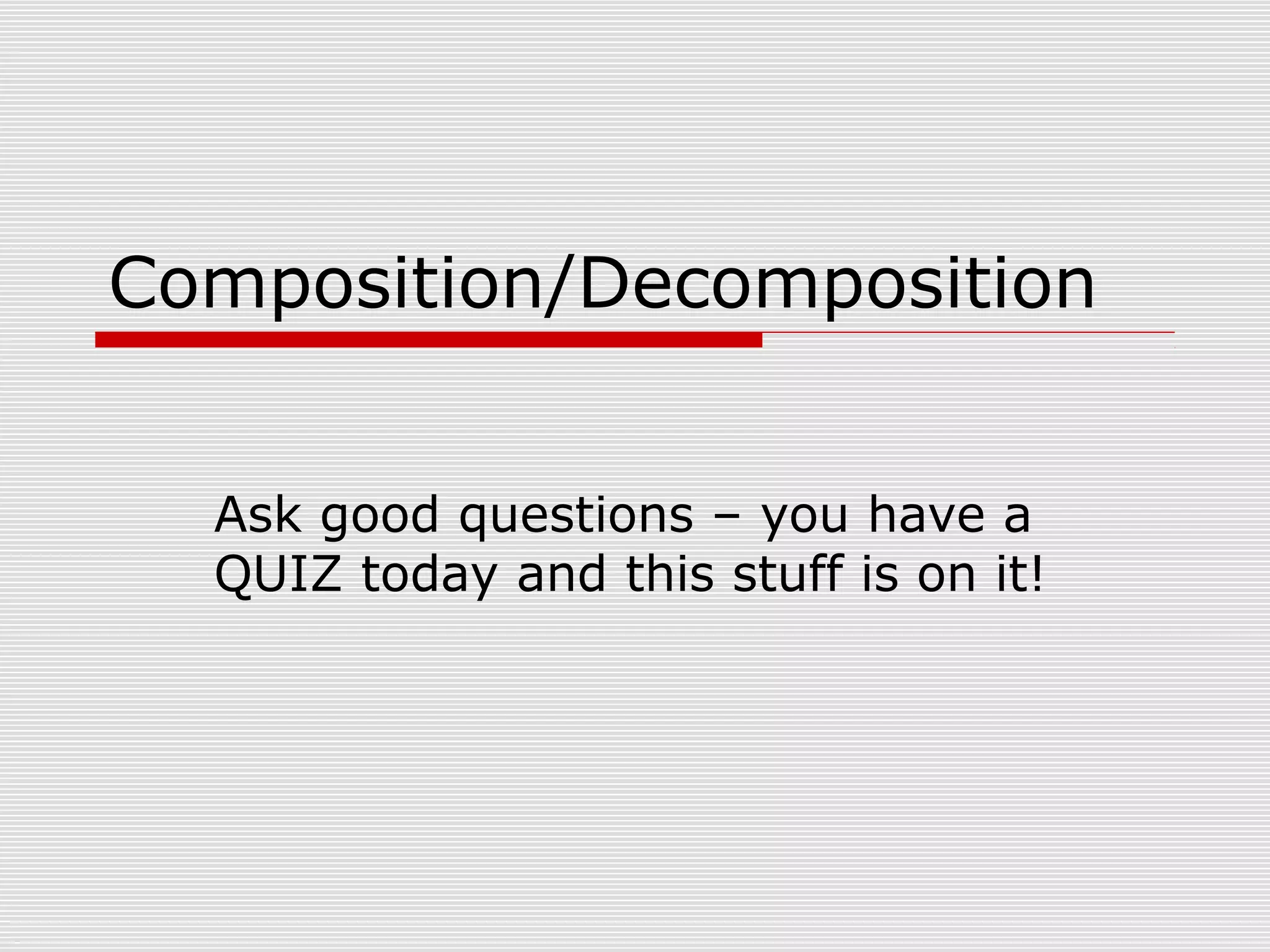 Composition/Decomposition
Ask good questions – you have a
QUIZ today and this stuff is on it!