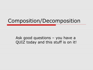 Composition/Decomposition
Ask good questions – you have a
QUIZ today and this stuff is on it!
 