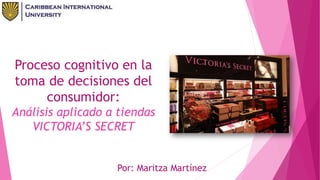 Por: Maritza Martínez
Proceso cognitivo en la
toma de decisiones del
consumidor:
Análisis aplicado a tiendas
VICTORIA’S SECRET
 