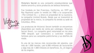 Victoria's Secret es una compañía estadounidense que
diseña lencería y otros productos de belleza femenina.
Fue fundada en San Francisco, California, en 1977 por
Roy Raymond quien la vendió en 1982 a la corporación
«The Limited Inc.» y ahora es propiedad de su sucesora,
la compañía Limited Brands. Desde que se transmitió la
propiedad de la marca, la compañía ha tenido su sede en
Columbus, Ohio.
Los productos de Victoria's Secret también se encuentran
disponibles por medio de venta por catálogos: Victoria's
Secret Direct. La compañía ganó notoriedad en los años
1990 después que comenzara a contratar modelos
famosas para sus campañas publicitarias y sus desfiles de
moda.
Es una de las marcas más reconocidas del planeta, con
más de 1.000 tiendas, casi 6.000 millones de facturación
y algo más de 1.000 millones en beneficios. Es, el negocio
de los ángeles.
 