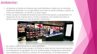 Ambiente:
• Al observar la tienda se evidencia que está diseñada y creada con un concepto
netamente femenino, es un lugar donde una mujer se siente cómoda y a gusto, es
como una habitación, un vestier o un gran closet.
• Existe una gran variedad de productos para diferentes gustos y presupuestos, la
disposición de los mismos atrae e invita a probarlos y las existencias están al
alcance para tomarlos en caso de decidir comprarlos.
• Se colocar música actual en un tono agradable.
• El aroma de los perfumes otorga a la tienda un buen olor de manera permanente.
• La temperatura es agradable con aire acondicionado a temperatura controlada.
• Las vendedoras son atentas y conocen de los productos, te brindan asesoría.
 