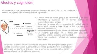 Afectos y cognición:
En general, la marca Victoria’s Secret se encuentra muy bien posicionada que ha
logrado una conexión con el consumidor, haciendo que los hombres la conozcan y
adoren por sus desfiles y ángeles, y que a su vez las mujeres aspiren tener y/o
alcanzar algo de ese lifestyle que promueve.
• Conoce sobre la marca porque es reconocida y ha visto
información y publicidad en los medios, además de
recomendaciones de amigas.
• Opina que la marca ofrece productos de calidad, que le
hacen sentir bonita y sexy, desde la lencería hasta los
perfumes y accesorios.
• Visitar la tienda es un placer, ofrece un ambiente agradable.
• Las palabras que asocia con la marca son: chic, sexy,
elegancia, belleza, bienestar y sensualidad.
• Valora sus constantes ofertas de nuevos productos y
colecciones.
Al entrevistar a una consumidora respecto a la marca Victorias’s Secret, sus productos y
tienda, los aspectos destacables fueron los siguientes:
 