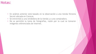 • En análisis anterior está basado en la observación a una tienda Victoria
Secret ubicada en Caracas.
• Se entrevistó a una vendedora de la tienda y a una compradora.
• No se permitió la toma de fotografías, razón por la cual se tomaron
imágenes referenciales de internet.
Notas:
 