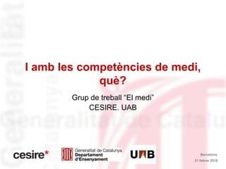 I amb les competències de medi,
què?
Grup de treball “El medi”
CESIRE. UAB
21 febrer 2018
Barcelona
 