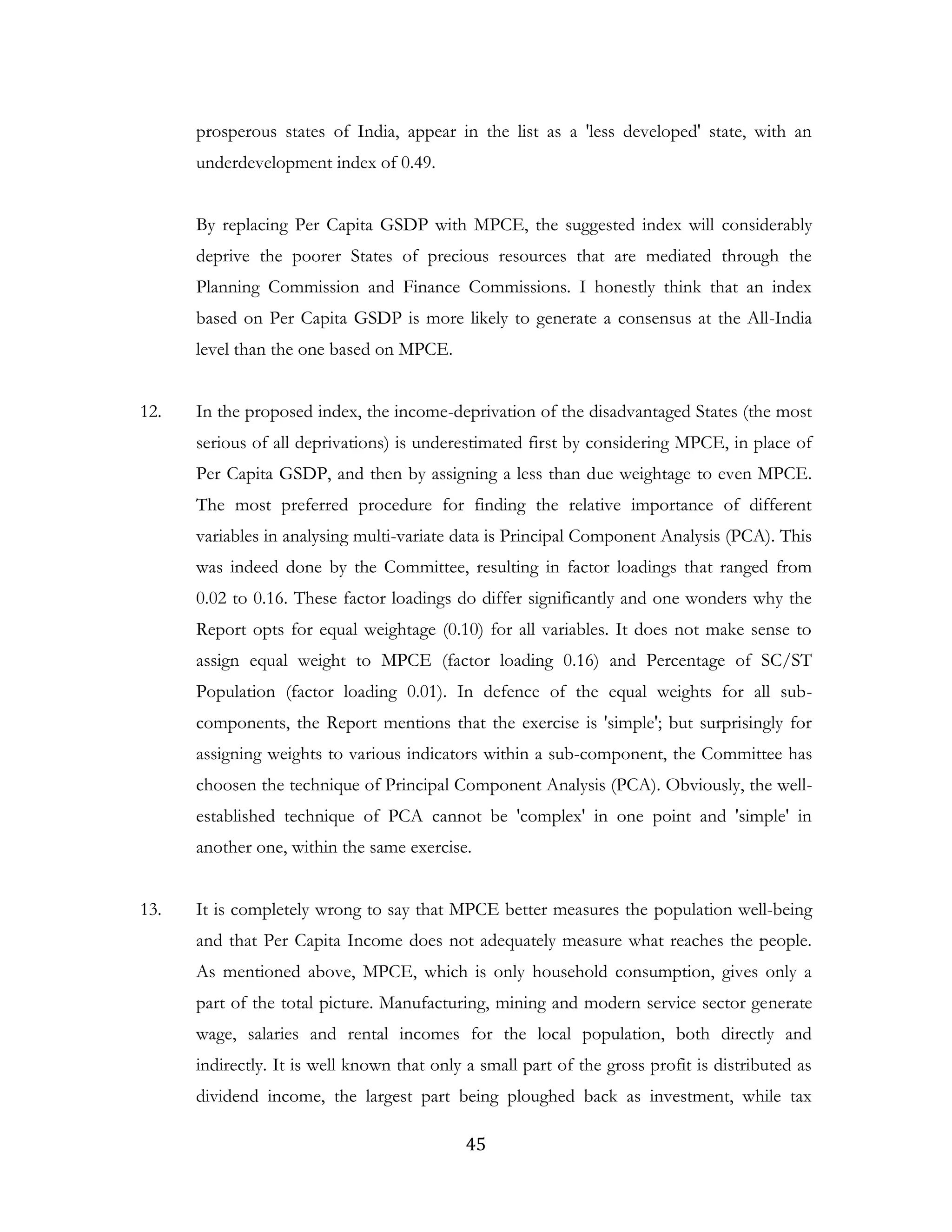 45
prosperous states of India, appear in the list as a 'less developed' state, with an
underdevelopment index of 0.49.
By replacing Per Capita GSDP with MPCE, the suggested index will considerably
deprive the poorer States of precious resources that are mediated through the
Planning Commission and Finance Commissions. I honestly think that an index
based on Per Capita GSDP is more likely to generate a consensus at the All-India
level than the one based on MPCE.
12. In the proposed index, the income-deprivation of the disadvantaged States (the most
serious of all deprivations) is underestimated first by considering MPCE, in place of
Per Capita GSDP, and then by assigning a less than due weightage to even MPCE.
The most preferred procedure for finding the relative importance of different
variables in analysing multi-variate data is Principal Component Analysis (PCA). This
was indeed done by the Committee, resulting in factor loadings that ranged from
0.02 to 0.16. These factor loadings do differ significantly and one wonders why the
Report opts for equal weightage (0.10) for all variables. It does not make sense to
assign equal weight to MPCE (factor loading 0.16) and Percentage of SC/ST
Population (factor loading 0.01). In defence of the equal weights for all sub-
components, the Report mentions that the exercise is 'simple'; but surprisingly for
assigning weights to various indicators within a sub-component, the Committee has
choosen the technique of Principal Component Analysis (PCA). Obviously, the well-
established technique of PCA cannot be 'complex' in one point and 'simple' in
another one, within the same exercise.
13. It is completely wrong to say that MPCE better measures the population well-being
and that Per Capita Income does not adequately measure what reaches the people.
As mentioned above, MPCE, which is only household consumption, gives only a
part of the total picture. Manufacturing, mining and modern service sector generate
wage, salaries and rental incomes for the local population, both directly and
indirectly. It is well known that only a small part of the gross profit is distributed as
dividend income, the largest part being ploughed back as investment, while tax
 