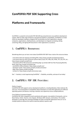 ComPDFKit PDF SDK Supporting Cross
Platforms and Frameworks
ComPDFKit is a powerful and versatile PDF SDK offering comprehensive cross-platform development
support. With its wide range of features and extensive platform compatibility, ComPDFKit is an ideal
choice for developers looking to integrate PDF functionality into their applications, allowing
companies, organizations, small businesses, and developers to integrate annotating, editing,
converting, filling, and signing PDF documents in their applications or products.
1. ComPDFKit Resources:
Wondering where you can learn more about ComPDFKit PDF SDK? Have a look at the resources below:
- Free Online Demo for Viewing and Editing PDFs: https://www.compdf.com/webviewer/demo
- Free Online Demo for PDF Conversion to/from Word, Excel, PPT, PNG, JPG, HTML, TXT, CSV, RTF, etc.:
https://www.compdf.com/pdf-tools
- Free Online API for PDF Conversion and Editing (Sign up and Get 100 Free Files Processing Monthly
Now): https://api.compdf.com/api/pricing
- ComPDFKit's Official Website: https://www.compdf.com/
- Developer Guides: https://www.compdf.com/documentation
- Blog: https://www.compdf.com/blog
- Contact Us: https://www.compdf.com/contact-sales
Don’t hesitate, to start experiencing ComPDFKit’s flexibility, versatility, and ease of use today!
2. ComPDFKit PDF SDK Provides:
Platform Support
ComPDFKit PDF SDK supports various development platforms, including Windows, Web, Android, iOS,
and Linux. This broad platform compatibility allows developers to create PDF applications for different
operating systems and devices, ensuring a seamless user experience across multiple platforms.
Cross-Platform Framework Support
ComPDFKit PDF SDK is designed to work seamlessly with popular cross-platform frameworks, such as
React Native, Flutter, Electron, Ionic Angular, Windows UWP, Xamarin, and Cordova. This enables
developers to leverage their existing knowledge and skills to build PDF applications that can run on
multiple platforms without the need for extensive platform-specific code.
 