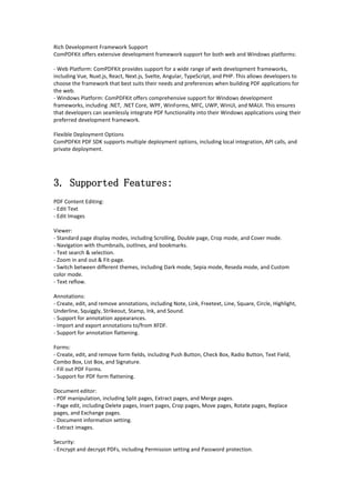 Rich Development Framework Support
ComPDFKit offers extensive development framework support for both web and Windows platforms:
- Web Platform: ComPDFKit provides support for a wide range of web development frameworks,
including Vue, Nuxt.js, React, Next.js, Svelte, Angular, TypeScript, and PHP. This allows developers to
choose the framework that best suits their needs and preferences when building PDF applications for
the web.
- Windows Platform: ComPDFKit offers comprehensive support for Windows development
frameworks, including .NET, .NET Core, WPF, WinForms, MFC, UWP, WinUI, and MAUI. This ensures
that developers can seamlessly integrate PDF functionality into their Windows applications using their
preferred development framework.
Flexible Deployment Options
ComPDFKit PDF SDK supports multiple deployment options, including local integration, API calls, and
private deployment.
3. Supported Features:
PDF Content Editing:
- Edit Text
- Edit Images
Viewer:
- Standard page display modes, including Scrolling, Double page, Crop mode, and Cover mode.
- Navigation with thumbnails, outlines, and bookmarks.
- Text search & selection.
- Zoom in and out & Fit-page.
- Switch between different themes, including Dark mode, Sepia mode, Reseda mode, and Custom
color mode.
- Text reflow.
Annotations:
- Create, edit, and remove annotations, including Note, Link, Freetext, Line, Square, Circle, Highlight,
Underline, Squiggly, Strikeout, Stamp, Ink, and Sound.
- Support for annotation appearances.
- Import and export annotations to/from XFDF.
- Support for annotation flattening.
Forms:
- Create, edit, and remove form fields, including Push Button, Check Box, Radio Button, Text Field,
Combo Box, List Box, and Signature.
- Fill out PDF Forms.
- Support for PDF form flattening.
Document editor:
- PDF manipulation, including Split pages, Extract pages, and Merge pages.
- Page edit, including Delete pages, Insert pages, Crop pages, Move pages, Rotate pages, Replace
pages, and Exchange pages.
- Document information setting.
- Extract images.
Security:
- Encrypt and decrypt PDFs, including Permission setting and Password protection.
 