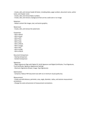 - Create, edit, and remove header & footer, including dates, page numbers, document name, author
name, and chapter name.
- Create, edit, and remove Bates numbers.
- Create, edit, and remove a background that can be a solid color or an image.
Redaction:
- Redact content like images, text, and vector graphics.
Watermark:
- Create, edit, and remove the watermark.
Conversion:
- PDF to Word.
- PDF to Excel.
- PDF to PPT.
- PDF to TXT.
- PDF to CSV.
- PDF to PDF/A.
- PDF to Image.
- PDF to RTF.
- PDF to HTML.
- PDF to PDF/A
Document Comparison:
- Overlay Comparison
- Content Comparison
Signatures:
- Digital Signatures (Sign with Digital ID, Verify Signature and Digital Certificates, Trust Signatures,
Trust Certificate, Signature Appearance Setting).
- Electronic Signatures (Drawn, Image, Type Signatures).
Optimization:
- Compress: Reduce PDF document size with no or minimum visual quality loss.
Measurement:
- Create and edit distance, perimeter, area, angle, diameter, radius, and volume measurement
annotations.
- Change the scale and precision of measurement annotations.
 