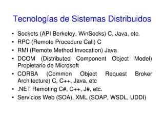 Tecnologías de Sistemas Distribuidos
• Sockets (API Berkeley, WinSocks) C, Java, etc.
• RPC (Remote Procedure Call) C
• RMI (Remote Method Invocation) Java
• DCOM (Distributed Component Object Model)
Propietario de Microsoft
• CORBA (Common Object Request Broker
Architecture) C, C++, Java, etc
• .NET Remoting C#, C++, J#, etc.
• Servicios Web (SOA), XML (SOAP, WSDL, UDDI)
 