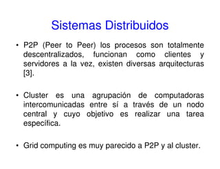 Sistemas Distribuidos
• P2P (Peer to Peer) los procesos son totalmente
descentralizados, funcionan como clientes y
servidores a la vez, existen diversas arquitecturas
[3].
• Cluster es una agrupación de computadoras
intercomunicadas entre sí a través de un nodo
central y cuyo objetivo es realizar una tarea
específica.
• Grid computing es muy parecido a P2P y al cluster.
 