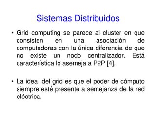 Sistemas Distribuidos
• Grid computing se parece al cluster en que
consisten en una asociación de
computadoras con la única diferencia de que
no existe un nodo centralizador. Está
característica lo asemeja a P2P [4].
• La idea del grid es que el poder de cómputo
siempre esté presente a semejanza de la red
eléctrica.
 