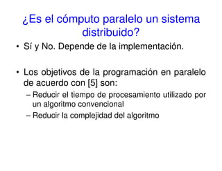 ¿Es el cómputo paralelo un sistema
distribuido?
• Sí y No. Depende de la implementación.
• Los objetivos de la programación en paralelo
de acuerdo con [5] son:
– Reducir el tiempo de procesamiento utilizado por
un algoritmo convencional
– Reducir la complejidad del algoritmo
 