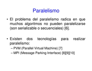 Paralelismo
• El problema del paralelismo radica en que
muchos algoritmos no pueden paralelizarse
(son serializable o secuenciales) [6].
• Existen dos tecnologías para realizar
paralelismo:
– PVM (Parallel Virtual Machine) [7]
– MPI (Message Parking Interface) [8][9][10]
 