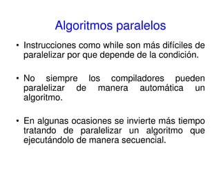 Algoritmos paralelos
• Instrucciones como while son más difíciles de
paralelizar por que depende de la condición.
• No siempre los compiladores pueden
paralelizar de manera automática un
algoritmo.
• En algunas ocasiones se invierte más tiempo
tratando de paralelizar un algoritmo que
ejecutándolo de manera secuencial.
 