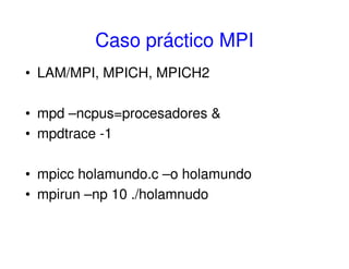 Caso práctico MPI
• LAM/MPI, MPICH, MPICH2
• mpd –ncpus=procesadores &
• mpdtrace -1
• mpicc holamundo.c –o holamundo
• mpirun –np 10 ./holamnudo
 