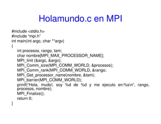 Holamundo.c en MPI
#include <stdio.h>
#include “mpi.h”
int main(int argc, char **argv)
{
int procesos, rango, tam;
char nombre[MPI_MAX_PROCESSOR_NAME];
MPI_Iinit (&argc, &argv);
MPI_Comm_size(MPI_COMM_WORLD, &procesos);
MPI_Comm_rank(MPI_COMM_WORLD, &rango;
MPI_Get_processor_name(nombre, &tam);
MPI_barrier(MPI_COMM_WORLD);
printf(“Hola, mudo!, soy %d de %d y me ejecuto en:%sn”, rango,
procesos, nombre);
MPI_Finalize();
return 0;
}
 