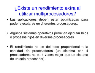 ¿Existe un rendimiento extra al
utilizar multiprocesadores?
• Las aplicaciones deben estar optimizadas para
poder ejecutarse en diferentes procesadores.
• Algunos sistemas operativos permiten ejecutar hilos
o procesos hijos en diversos procesadores
• El rendimiento no es del todo proporcional a la
cantidad de procesadores (un sistema con 4
procesadores no es 4 veces mejor que un sistema
de un solo procesador).
 