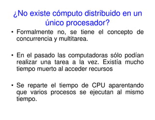 ¿No existe cómputo distribuido en un
único procesador?
• Formalmente no, se tiene el concepto de
concurrencia y multitarea.
• En el pasado las computadoras sólo podían
realizar una tarea a la vez. Existía mucho
tiempo muerto al acceder recursos
• Se reparte el tiempo de CPU aparentando
que varios procesos se ejecutan al mismo
tiempo.
 