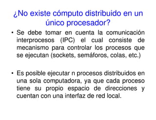 ¿No existe cómputo distribuido en un
único procesador?
• Se debe tomar en cuenta la comunicación
interprocesos (IPC) el cual consiste de
mecanismo para controlar los procesos que
se ejecutan (sockets, semáforos, colas, etc.)
• Es posible ejecutar n procesos distribuidos en
una sola computadora, ya que cada proceso
tiene su propio espacio de direcciones y
cuentan con una interfaz de red local.
 