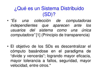 ¿Qué es un Sistema Distribuido
(SD)?
• “Es una colección de computadoras
independientes que aparecen ante los
usuarios del sistema como una única
computadora” [1] (Principio de transparencia)
• El objetivo de los SDs es descentralizar el
cómputo basándose en el paradigma de
“divide y vencerás”; logrando mayor eficacia,
mayor tolerancia a fallos, seguridad, mayor
velocidad, entre otros.*
 