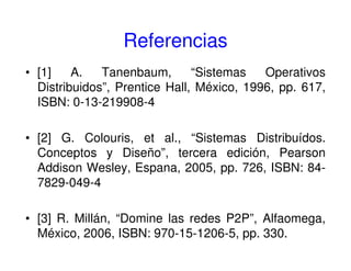 Referencias
• [1] A. Tanenbaum, “Sistemas Operativos
Distribuidos”, Prentice Hall, México, 1996, pp. 617,
ISBN: 0-13-219908-4
• [2] G. Colouris, et al., “Sistemas Distribuídos.
Conceptos y Diseño”, tercera edición, Pearson
Addison Wesley, Espana, 2005, pp. 726, ISBN: 84-
7829-049-4
• [3] R. Millán, “Domine las redes P2P”, Alfaomega,
México, 2006, ISBN: 970-15-1206-5, pp. 330.
 