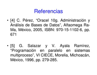 Referencias
• [4] C. Pérez, “Oracel 10g. Administración y
Análisis de Bases de Datos”, Alfaomega Ra-
Ma, México, 2005, ISBN: 970-15-1102-6, pp.
671
• [5] G. Salazar y V. Ayala Ramírez,
“Programación en paralelo en sistemas
multiproceso”, VI CIECE, Morelia, Michoacán,
México, 1996, pp. 279-285.
 