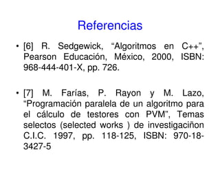 Referencias
• [6] R. Sedgewick, “Algoritmos en C++”,
Pearson Educación, México, 2000, ISBN:
968-444-401-X, pp. 726.
• [7] M. Farías, P. Rayon y M. Lazo,
“Programación paralela de un algoritmo para
el cálculo de testores con PVM”, Temas
selectos (selected works ) de investigaciñon
C.I.C. 1997, pp. 118-125, ISBN: 970-18-
3427-5
 