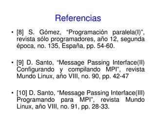 Referencias
• [8] S. Gómez, “Programación paralela(I)”,
revista sólo programadores, año 12, segunda
época, no. 135, España, pp. 54-60.
• [9] D. Santo, “Message Passing Interface(II)
Configurando y compilando MPI”, revista
Mundo Linux, año VIII, no. 90, pp. 42-47
• [10] D. Santo, “Message Passing Interface(III)
Programando para MPI”, revista Mundo
Linux, año VIII, no. 91, pp. 28-33.
 