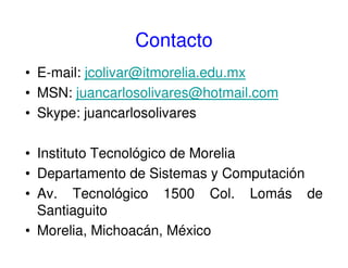 Contacto
• E-mail: jcolivar@itmorelia.edu.mx
• MSN: juancarlosolivares@hotmail.com
• Skype: juancarlosolivares
• Instituto Tecnológico de Morelia
• Departamento de Sistemas y Computación
• Av. Tecnológico 1500 Col. Lomás de
Santiaguito
• Morelia, Michoacán, México
 