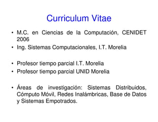 Curriculum Vitae
• M.C. en Ciencias de la Computación, CENIDET
2006
• Ing. Sistemas Computacionales, I.T. Morelia
• Profesor tiempo parcial I.T. Morelia
• Profesor tiempo parcial UNID Morelia
• Áreas de investigación: Sistemas Distribuidos,
Cómputo Móvil, Redes Inalámbricas, Base de Datos
y Sistemas Empotrados.
 