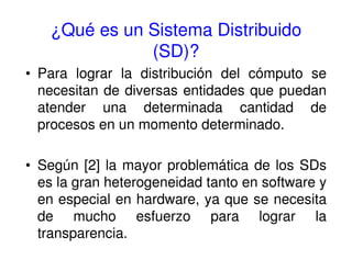 ¿Qué es un Sistema Distribuido
(SD)?
• Para lograr la distribución del cómputo se
necesitan de diversas entidades que puedan
atender una determinada cantidad de
procesos en un momento determinado.
• Según [2] la mayor problemática de los SDs
es la gran heterogeneidad tanto en software y
en especial en hardware, ya que se necesita
de mucho esfuerzo para lograr la
transparencia.
 