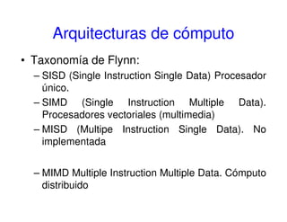 Arquitecturas de cómputo
• Taxonomía de Flynn:
– SISD (Single Instruction Single Data) Procesador
único.
– SIMD (Single Instruction Multiple Data).
Procesadores vectoriales (multimedia)
– MISD (Multipe Instruction Single Data). No
implementada
– MIMD Multiple Instruction Multiple Data. Cómputo
distribuido
 