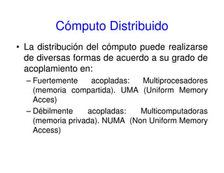Cómputo Distribuido
• La distribución del cómputo puede realizarse
de diversas formas de acuerdo a su grado de
acoplamiento en:
– Fuertemente acopladas: Multiprocesadores
(memoria compartida). UMA (Uniform Memory
Acces)
– Débilmente acopladas: Multicomputadoras
(memoria privada). NUMA (Non Uniform Memory
Access)
 