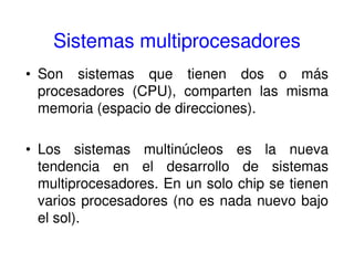 Sistemas multiprocesadores
• Son sistemas que tienen dos o más
procesadores (CPU), comparten las misma
memoria (espacio de direcciones).
• Los sistemas multinúcleos es la nueva
tendencia en el desarrollo de sistemas
multiprocesadores. En un solo chip se tienen
varios procesadores (no es nada nuevo bajo
el sol).
 