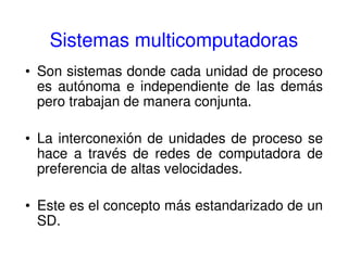 Sistemas multicomputadoras
• Son sistemas donde cada unidad de proceso
es autónoma e independiente de las demás
pero trabajan de manera conjunta.
• La interconexión de unidades de proceso se
hace a través de redes de computadora de
preferencia de altas velocidades.
• Este es el concepto más estandarizado de un
SD.
 