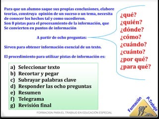 Para que un alumno saque sus propias conclusiones, elabore
teorías, construya opinión de un suceso o un tema, necesita
de conocer los hechos tal y como sucedieron.
                                                                   ¿qué?
Son 8 pistas para el procesamiento de la información, que          ¿quién?
Se convierten en puntos de información
                                                                   ¿dónde?
                  A partir de ocho preguntas:                      ¿cómo?
Sirven para obtener información esencial de un texto.
                                                                   ¿cuándo?
                                                                   ¿cuánto?
El procedimiento para utilizar pistas de información es:
                                                                   ¿por qué?
   a)   Seleccionar texto                                          ¿para qué?
   b)   Recortar y pegar
   c)   Subrayar palabras clave
   d)   Responder las ocho preguntas
   e)   Resumen
   f)   Telegrama
   g)   Revisión final
                 FORMACION PARA EL TRABAJO EN EDUCACIÓN ESPECIAL
 