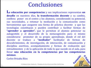 Conclusiones
La educación por competencias y sus implicaciones representan un
desafío en nuestros días, la transformación docente y su cambio,
conlleva poner en el centro a los alumnos, considerando su potencial,
sus necesidades, a retomar la mediación y la comunicación como
herramientas que aseguren una forma de práctica docente y que las
tecnologías constituyan o pueden contribuir a facilitar formas de
“aprender a aprender”, que le permitan al alumno potenciar su
autogestión y el desarrollo de la metacognición para si mismo
considerarse promotor de su propio aprendizaje, donde el rol del
docente se traduce a “mediador” facilitador de formas de
descubrimientos, de investigación, de interacción, de comunicación y
disciplina asertivas, acompañamiento y formas de evaluación que
retroalimenten y de la aplicación de todo lo que sucede en el aula, para
llevar una educación en la competencias por las competencias
mismas.
Carlos Orizaba Rios

             FORMACION PARA EL TRABAJO EN EDUCACIÓN ESPECIAL
 