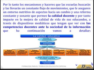 Por lo tanto los mecanismos y haceres que las escuelas buscarán
y las llevarán un constante flujo de movimientos, que le aseguren
un entorno nutritivo de aspectos hacia un cambio y una reforma
constante y sonante que permee la calidad docente y por tanto
impacte en la mejora de calidad de vida de sus educandos, a
través de dispositivos mediáticos que tengan que ver con las
competencias docentes ante la sociedad de la información
que        ha      continuación       vamos       a       detallar:




              FORMACION PARA EL TRABAJO EN EDUCACIÓN ESPECIAL
 