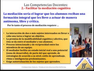 Las Competencias Docentes:
                2.- Facilitar la mediación cognitiva
La mediación sería el lograr que los alumnos reciban una
formación integral que les lleve a actuar de manera
autónoma, libre y crítica.
   Por lo tanto el proceso de mediación requiere …


• La interacción de dos o más sujetos interesados en llevar a
  cabo una tarea o lograr un objetivo.
• La premisa de la modificabilidad cognitiva y afectiva, que
  ésta se da entre el mediador y sus alumnos.
• Proceso intencionado y de reciprocidad entre los
  miembros de un equipo.
• El mediador facilita un estado inicial real a uno potencial
  (zona de desarrollo), de parte del que aprende, de
  estrategias de acuerdo a su nivel, estilo de aprendizaje,
  ritmo e inteligencias predominantes.
• Exige autoevaluación de los sujetos que aprenden.

                 FORMACION PARA EL TRABAJO EN EDUCACIÓN ESPECIAL
 