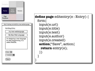 Access      Data
Navigation
             Control   Validation


             Data
  Forms                 Actions
             Model


                                    deﬁne page editentry(e : Entry) {
                        Object
  Page        Data
                       Relational
Templates    Binding
                        Mapping
                                      form{
                                        input(e.url)
                                        input(e.title)
                                        input(e.text)
                                        input(e.author)
                                        input(e.created)
                                        action(“Save”, action{
                                         return entry(e);
                                        })
                                      }
                                    }
 